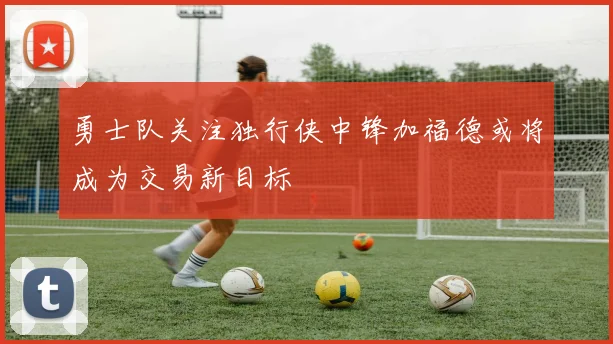 勇士队关注独行侠中锋加福德或将成为交易新目标