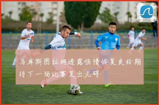 马库斯图拉姆透露伤情恢复良好期待下一场比赛复出无碍