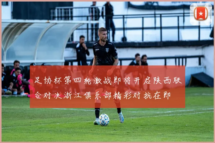 足协杯第四轮激战即将开启陕西联合对决浙江俱乐部精彩对抗在即