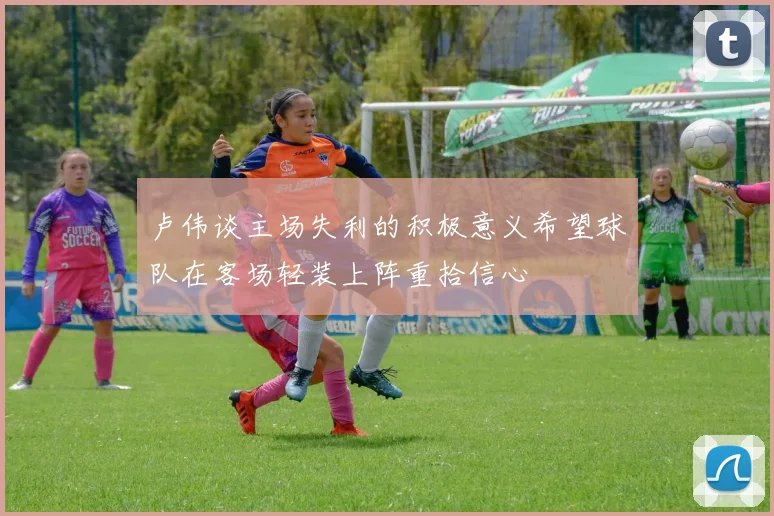 卢伟谈主场失利的积极意义希望球队在客场轻装上阵重拾信心