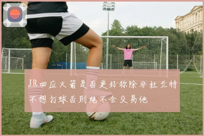 JR回应火箭是否更好称除非杜兰特不想打球否则绝不会交易他