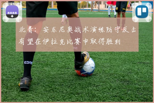 北青：安东尼奥战术演练防守反击有望在伊拉克比赛中取得胜利