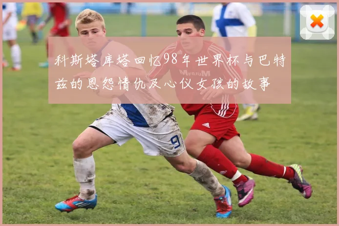 科斯塔库塔回忆98年世界杯与巴特兹的恩怨情仇及心仪女孩的故事