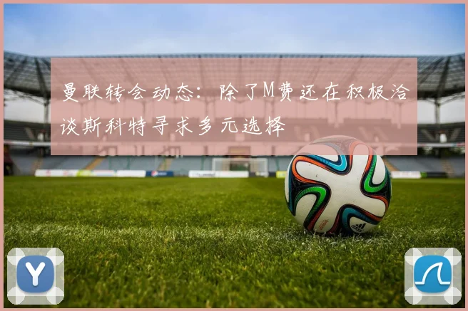 曼联转会动态：除了M费还在积极洽谈斯科特寻求多元选择