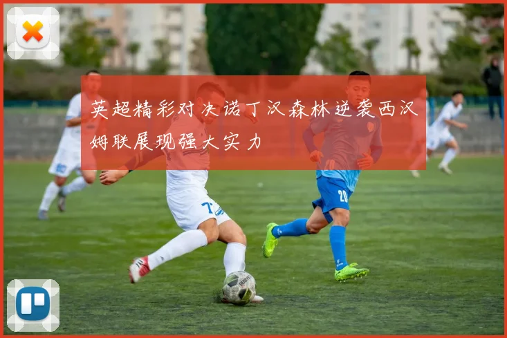 英超精彩对决诺丁汉森林逆袭西汉姆联展现强大实力