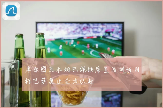 库尔图瓦和姆巴佩缺席皇马训练目标巴萨复出全力以赴