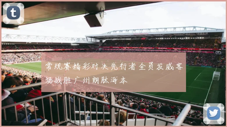 常规赛精彩对决先行者全员发威客场战胜广州朗肽海本