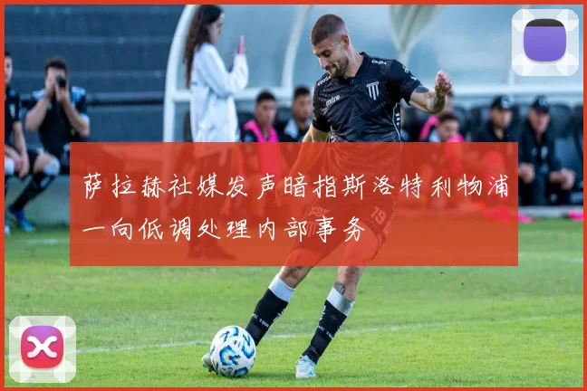 萨拉赫社媒发声暗指斯洛特利物浦一向低调处理内部事务