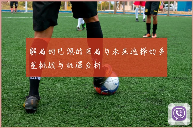 解局姆巴佩的困局与未来选择的多重挑战与机遇分析