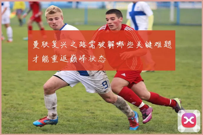 曼联复兴之路需破解哪些关键难题才能重返巅峰状态