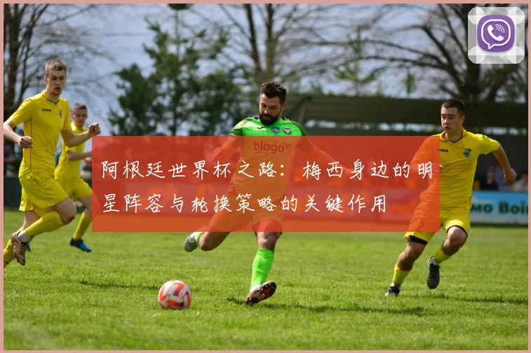阿根廷世界杯之路：梅西身边的明星阵容与轮换策略的关键作用