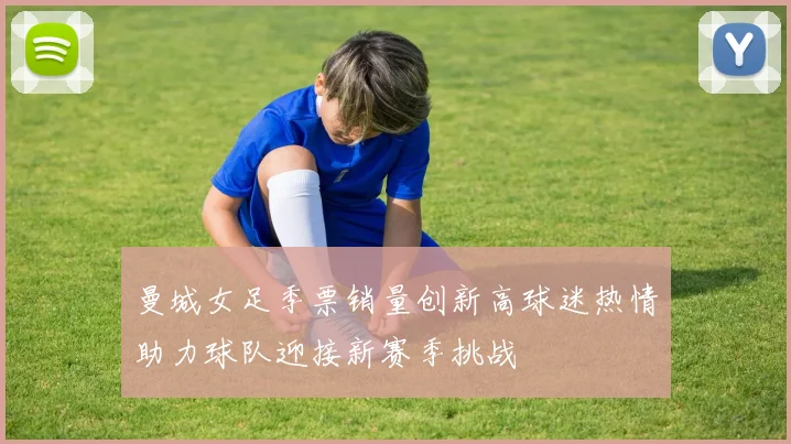曼城女足季票销量创新高球迷热情助力球队迎接新赛季挑战
