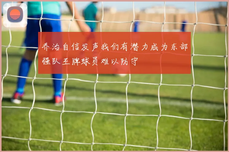 乔治自信发声我们有潜力成为东部强队王牌球员难以防守