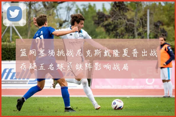 篮网客场挑战尼克斯戴隆夏普出战存疑五名球员缺阵影响战局