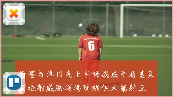 海港与津门虎上半场战成平局基莱斯远射威胁海港防线但未能射正