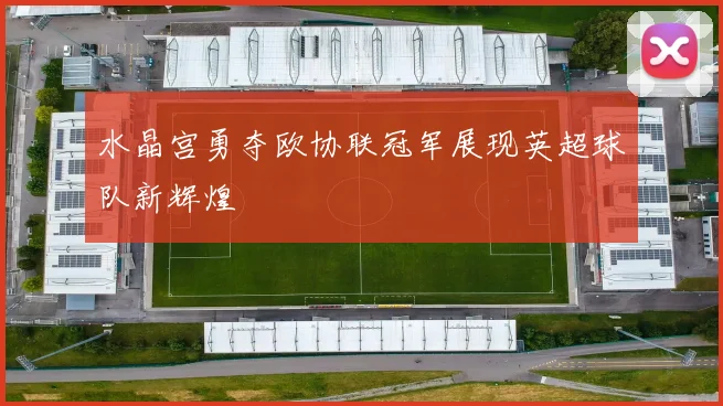 水晶宫勇夺欧协联冠军展现英超球队新辉煌