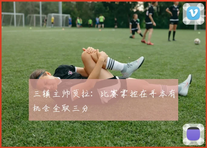 三镇主帅莫拉：比赛掌控在手本有机会全取三分