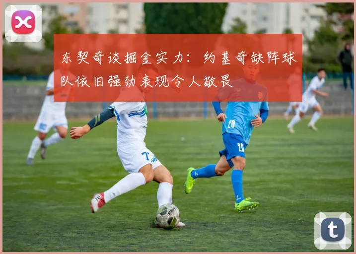 东契奇谈掘金实力：约基奇缺阵球队依旧强劲表现令人敬畏