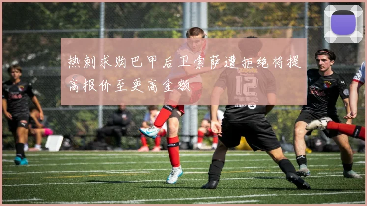 热刺求购巴甲后卫索萨遭拒绝将提高报价至更高金额