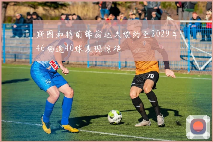 斯图加特前锋翁达夫续约至2029年46场造40球表现惊艳