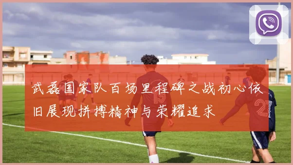 武磊国家队百场里程碑之战初心依旧展现拼搏精神与荣耀追求